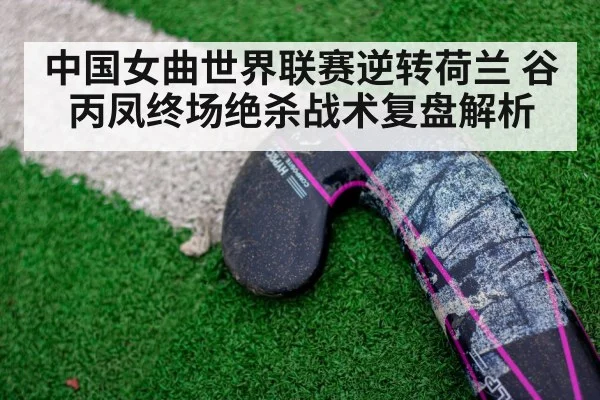 中国女曲世界联赛逆转荷兰 谷丙凤终场绝杀战术复盘解析