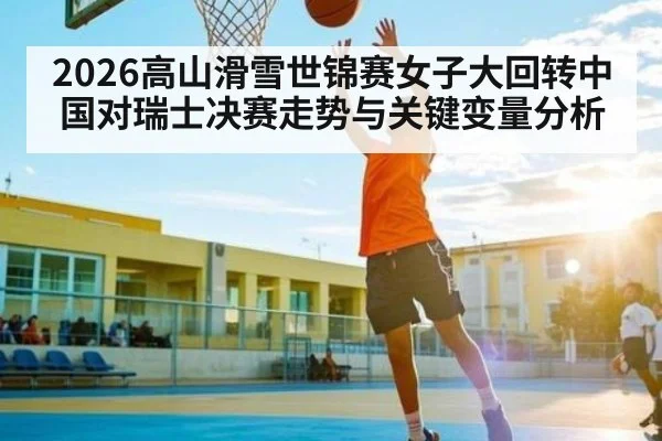 2026高山滑雪世锦赛女子大回转中国对瑞士决赛走势与关键变量分析