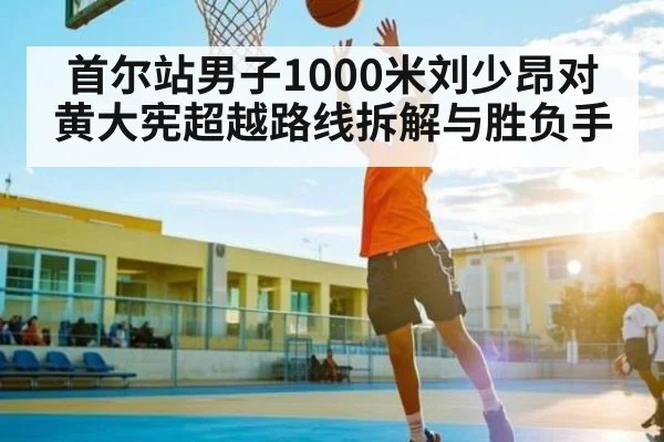 首尔站男子1000米刘少昂对黄大宪超越路线拆解与胜负手