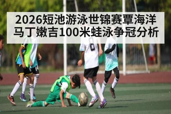 2026短池游泳世锦赛覃海洋马丁嫩吉100米蛙泳争冠分析