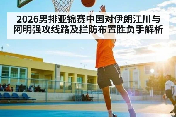 2026男排亚锦赛中国对伊朗江川与阿明强攻线路及拦防布置胜负手解析